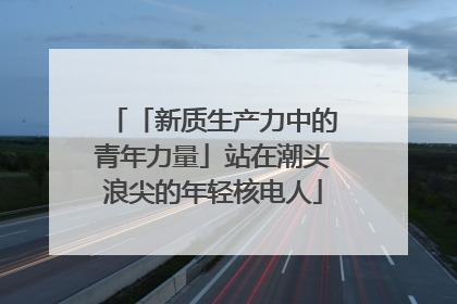 「新质生产力中的青年力量」站在潮头浪尖的年轻核电人