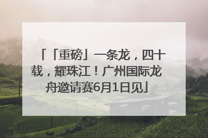 「重磅」一条龙，四十载，耀珠江！广州国际龙舟邀请赛6月1日见