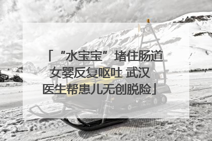 “水宝宝”堵住肠道 女婴反复呕吐 武汉医生帮患儿无创脱险
