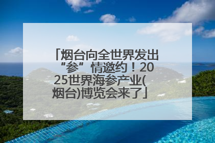 烟台向全世界发出“参”情邀约！2025世界海参产业(烟台)博览会来了