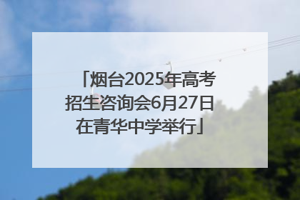 烟台2025年高考招生咨询会6月27日在青华中学举行