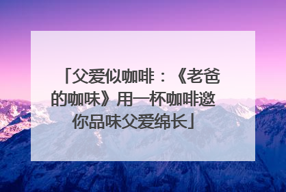 父爱似咖啡：《老爸的咖味》用一杯咖啡邀你品味父爱绵长