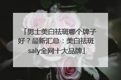 男士美白祛斑哪个牌子好？最新汇总：美白祛斑saly全网十大品牌