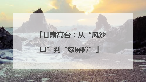 甘肃高台：从“风沙口”到“绿屏障”
