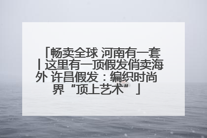 畅卖全球 河南有一套丨这里有一顶假发俏卖海外 许昌假发：编织时尚界“顶上艺术”