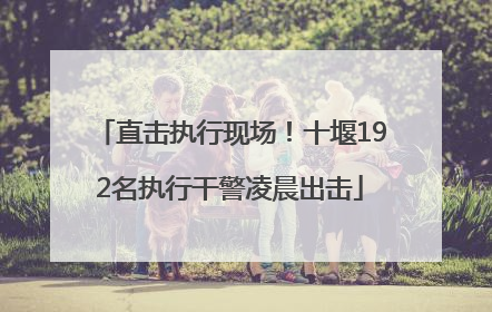 直击执行现场！十堰192名执行干警凌晨出击