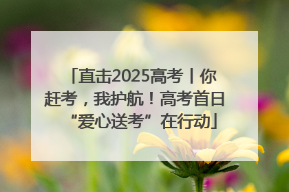 直击2025高考丨你赶考，我护航！高考首日“爱心送考”在行动