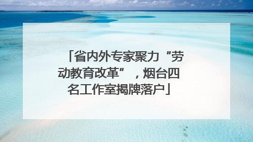 省内外专家聚力“劳动教育改革”，烟台四名工作室揭牌落户