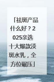 祛斑产品什么好？2025亲选十大爆款淡斑水乳，全方位碾压