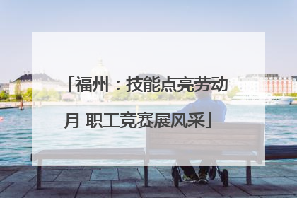 福州：技能点亮劳动月 职工竞赛展风采
