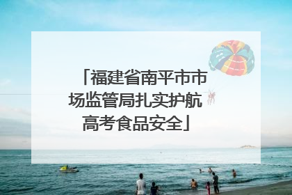 福建省南平市市场监管局扎实护航高考食品安全