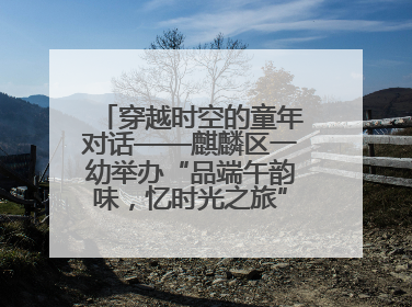 穿越时空的童年对话——麒麟区一幼举办“品端午韵味，忆时光之旅”庆六一系列活动