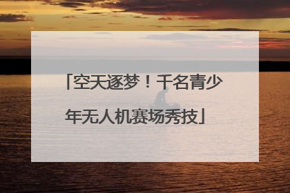 空天逐梦！千名青少年无人机赛场秀技