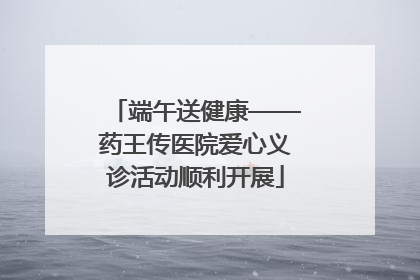 端午送健康——药王传医院爱心义诊活动顺利开展