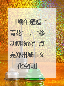 端午邂逅“青花”，“移动博物馆”点亮郑州城市文化空间
