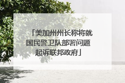 美加州州长称将就国民警卫队部署问题起诉联邦政府