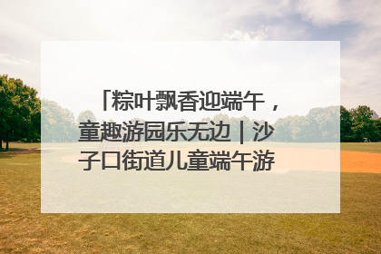 粽叶飘香迎端午，童趣游园乐无边｜沙子口街道儿童端午游园活动圆满落幕