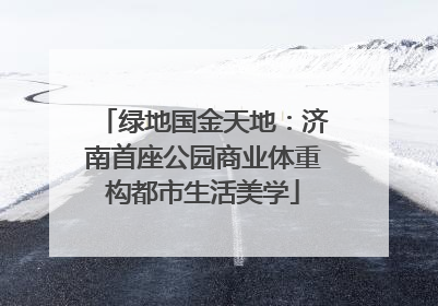 绿地国金天地：济南首座公园商业体重构都市生活美学