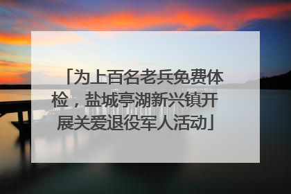 为上百名老兵免费体检，盐城亭湖新兴镇开展关爱退役军人活动