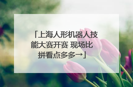 上海人形机器人技能大赛开赛 现场比拼看点多多→