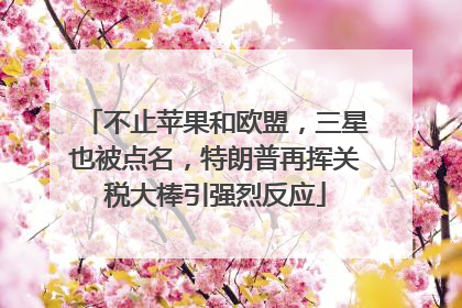 不止苹果和欧盟，三星也被点名，特朗普再挥关税大棒引强烈反应