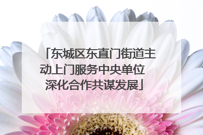 东城区东直门街道主动上门服务中央单位 深化合作共谋发展