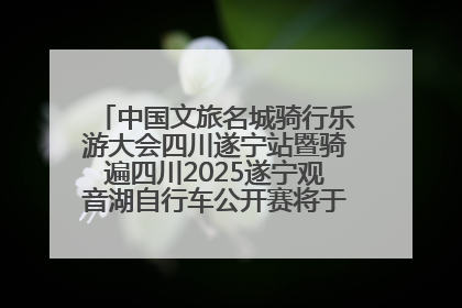 中国文旅名城骑行乐游大会四川遂宁站暨骑遍四川2025遂宁观音湖自行车公开赛将于6月22日开赛