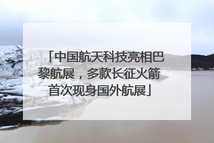中国航天科技亮相巴黎航展，多款长征火箭首次现身国外航展