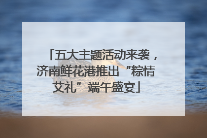 五大主题活动来袭，济南鲜花港推出“粽情艾礼”端午盛宴