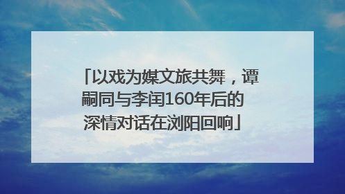 以戏为媒文旅共舞，谭嗣同与李闰160年后的深情对话在浏阳回响