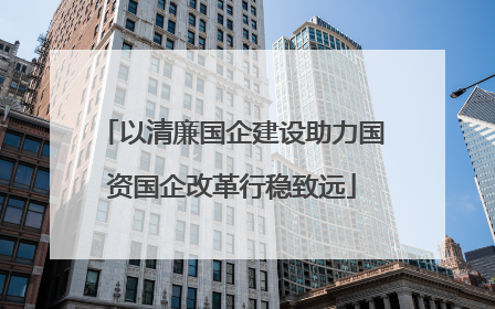 以清廉国企建设助力国资国企改革行稳致远