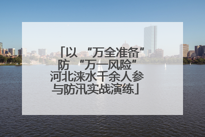 以 “万全准备” 防 “万一风险” 河北涞水千余人参与防汛实战演练