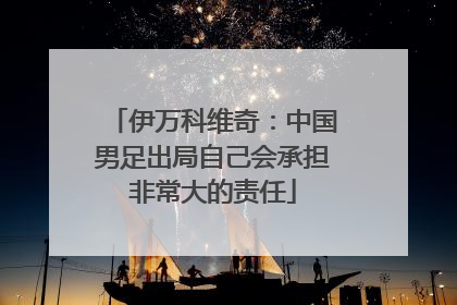 伊万科维奇：中国男足出局自己会承担非常大的责任