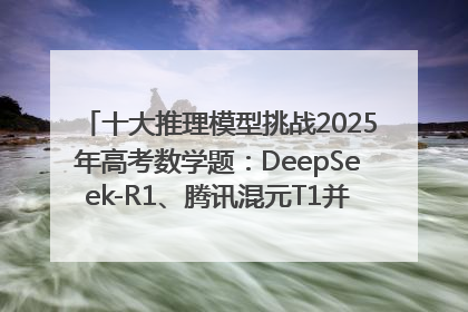 十大推理模型挑战2025年高考数学题：DeepSeek-R1、腾讯混元T1并列第一，马斯克的Grok 3遭遇“滑铁卢”