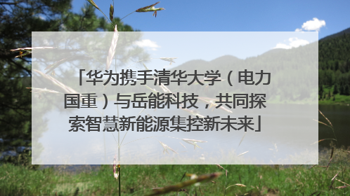 华为携手清华大学（电力国重）与岳能科技，共同探索智慧新能源集控新未来