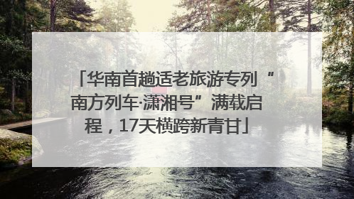 华南首趟适老旅游专列“南方列车·潇湘号”满载启程，17天横跨新青甘