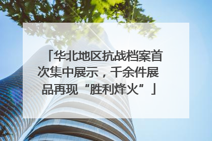 华北地区抗战档案首次集中展示，千余件展品再现“胜利烽火”