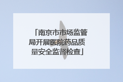 南京市市场监管局开展医院药品质量安全监督检查