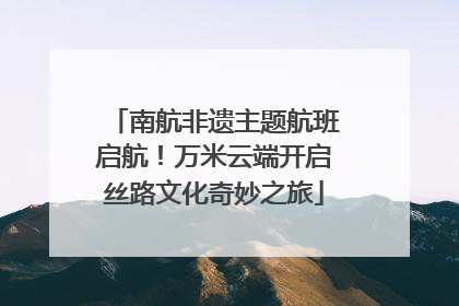 南航非遗主题航班启航！万米云端开启丝路文化奇妙之旅