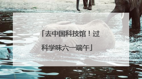 去中国科技馆！过科学味六一端午