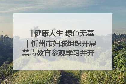 健康人生 绿色无毒｜忻州市妇联组织开展禁毒教育参观学习并开展主题党日活动