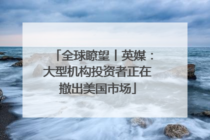 全球瞭望丨英媒：大型机构投资者正在撤出美国市场