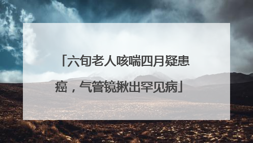 六旬老人咳喘四月疑患癌，气管镜揪出罕见病