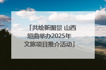 共绘新图景 山西垣曲举办2025年文旅项目推介活动