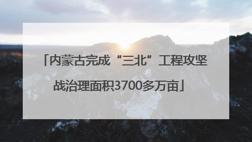 内蒙古完成“三北”工程攻坚战治理面积3700多万亩