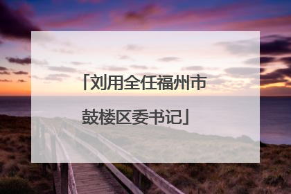 刘用全任福州市鼓楼区委书记