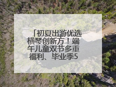 初夏出游优选横琴创新方！端午儿童双节多重福利、毕业季5折畅玩乐园