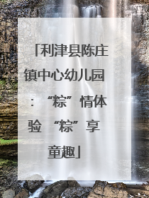 利津县陈庄镇中心幼儿园：“粽”情体验 “粽”享童趣