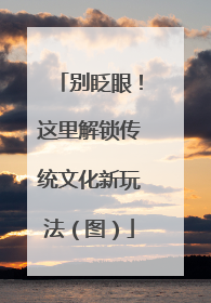 别眨眼！这里解锁传统文化新玩法（图）