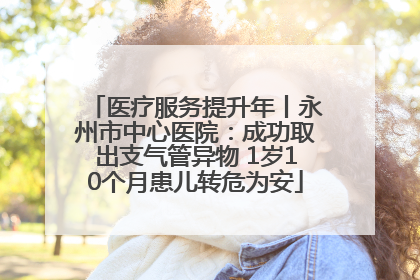 医疗服务提升年丨永州市中心医院：成功取出支气管异物 1岁10个月患儿转危为安